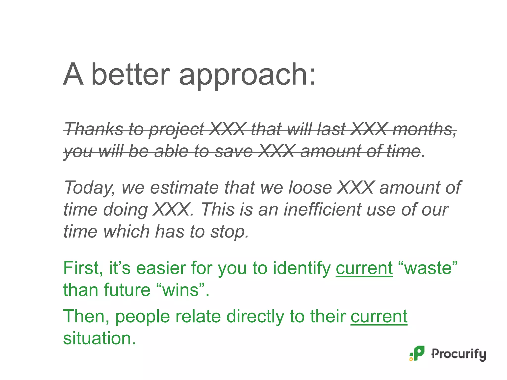 A better approach:
Thanks to project XXX that will last XXX months,
you will be able to save XXX amount of time.
Today, we estimate that we loose XXX amount of
time doing XXX. This is an inefficient use of our
time which has to stop.
First, it’s easier for you to identify current “waste”
than future “wins”.
Then, people relate directly to their current
situation.
 