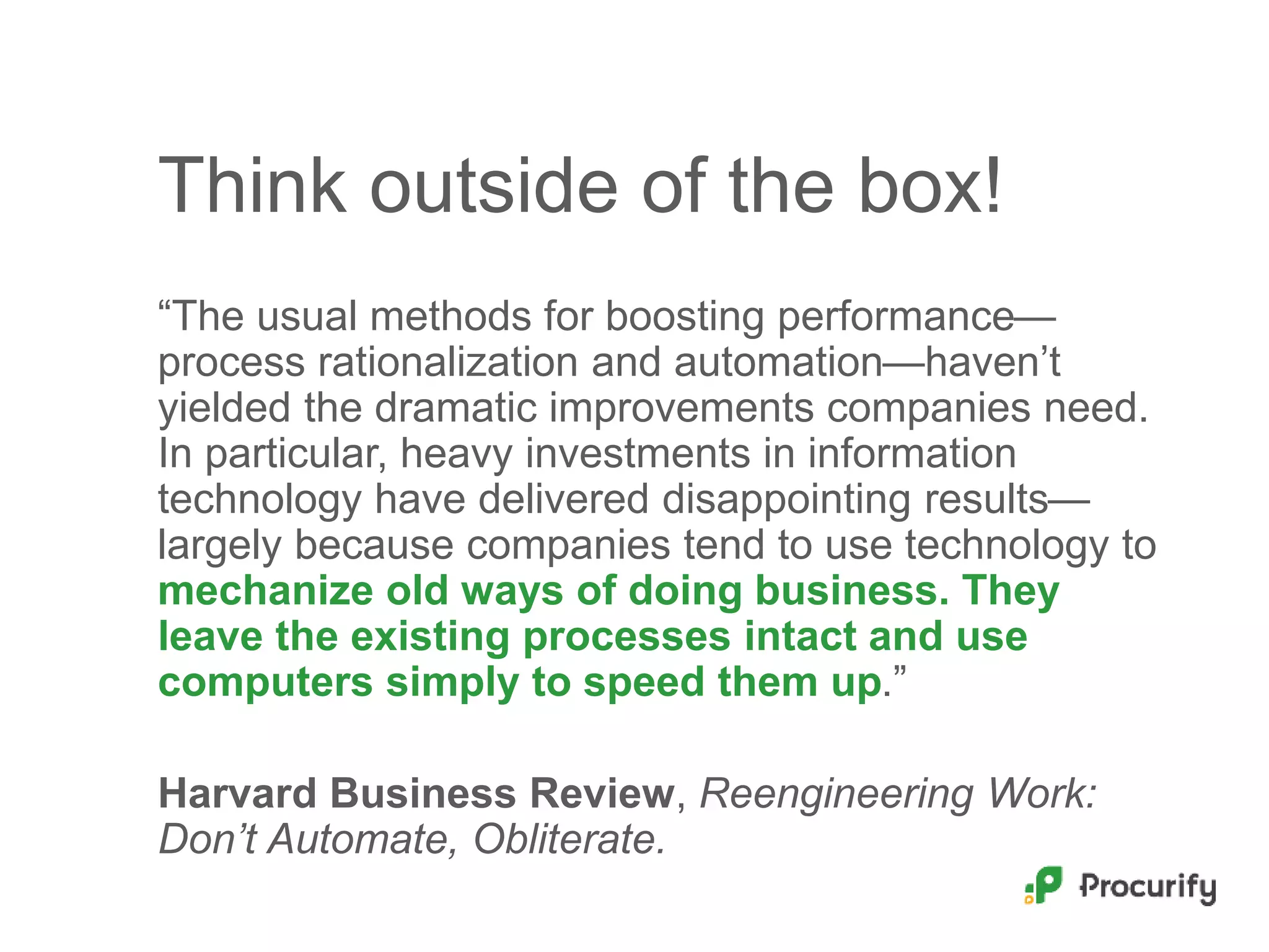 Think outside of the box!
“The usual methods for boosting performance—
process rationalization and automation—haven’t
yielded the dramatic improvements companies need.
In particular, heavy investments in information
technology have delivered disappointing results—
largely because companies tend to use technology to
mechanize old ways of doing business. They
leave the existing processes intact and use
computers simply to speed them up.”
Harvard Business Review, Reengineering Work:
Don’t Automate, Obliterate.
 