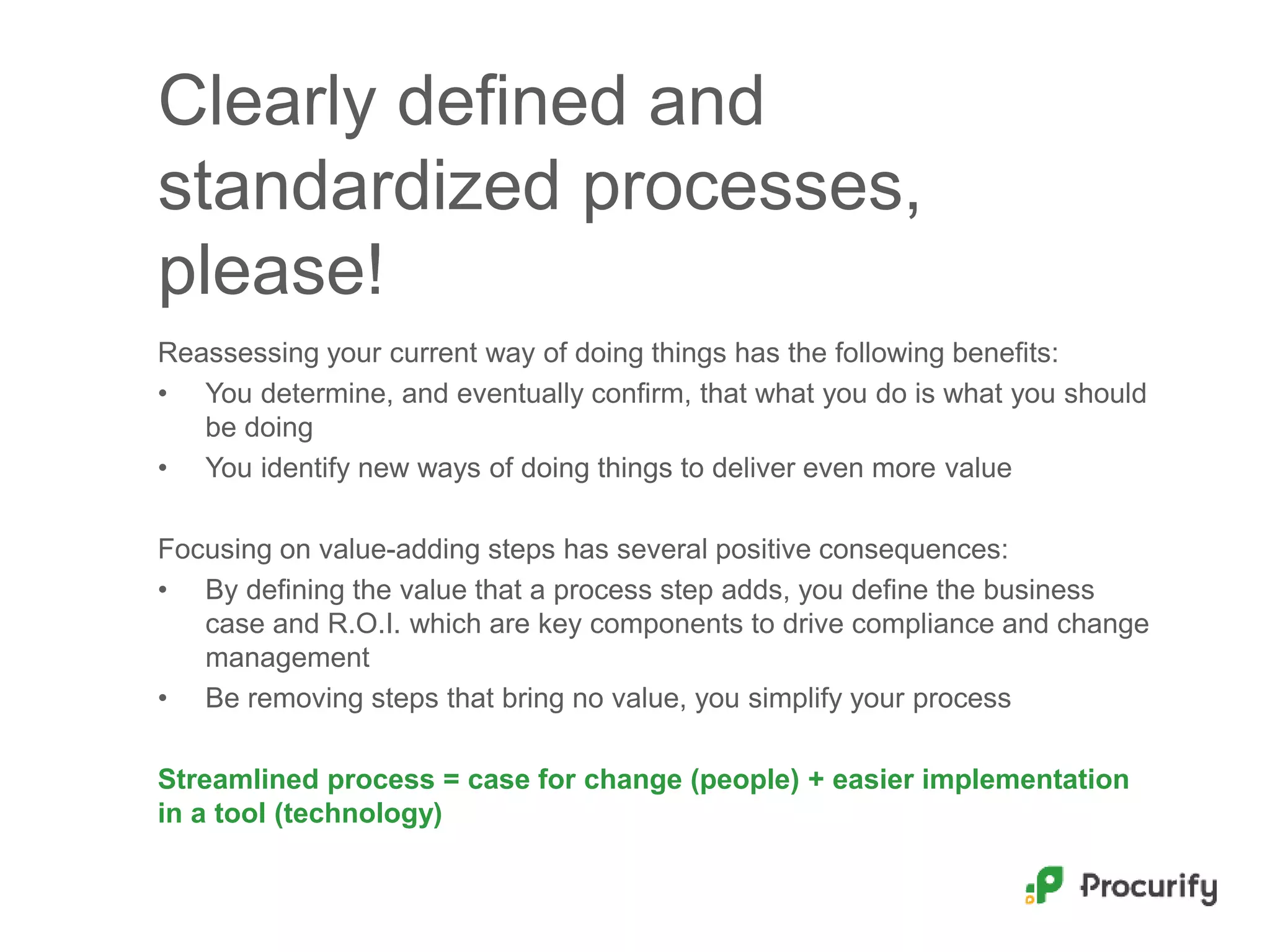 Clearly defined and
standardized processes,
please!
Reassessing your current way of doing things has the following benefits:
• You determine, and eventually confirm, that what you do is what you should
be doing
• You identify new ways of doing things to deliver even more value
Focusing on value-adding steps has several positive consequences:
• By defining the value that a process step adds, you define the business
case and R.O.I. which are key components to drive compliance and change
management
• Be removing steps that bring no value, you simplify your process
Streamlined process = case for change (people) + easier implementation
in a tool (technology)
 