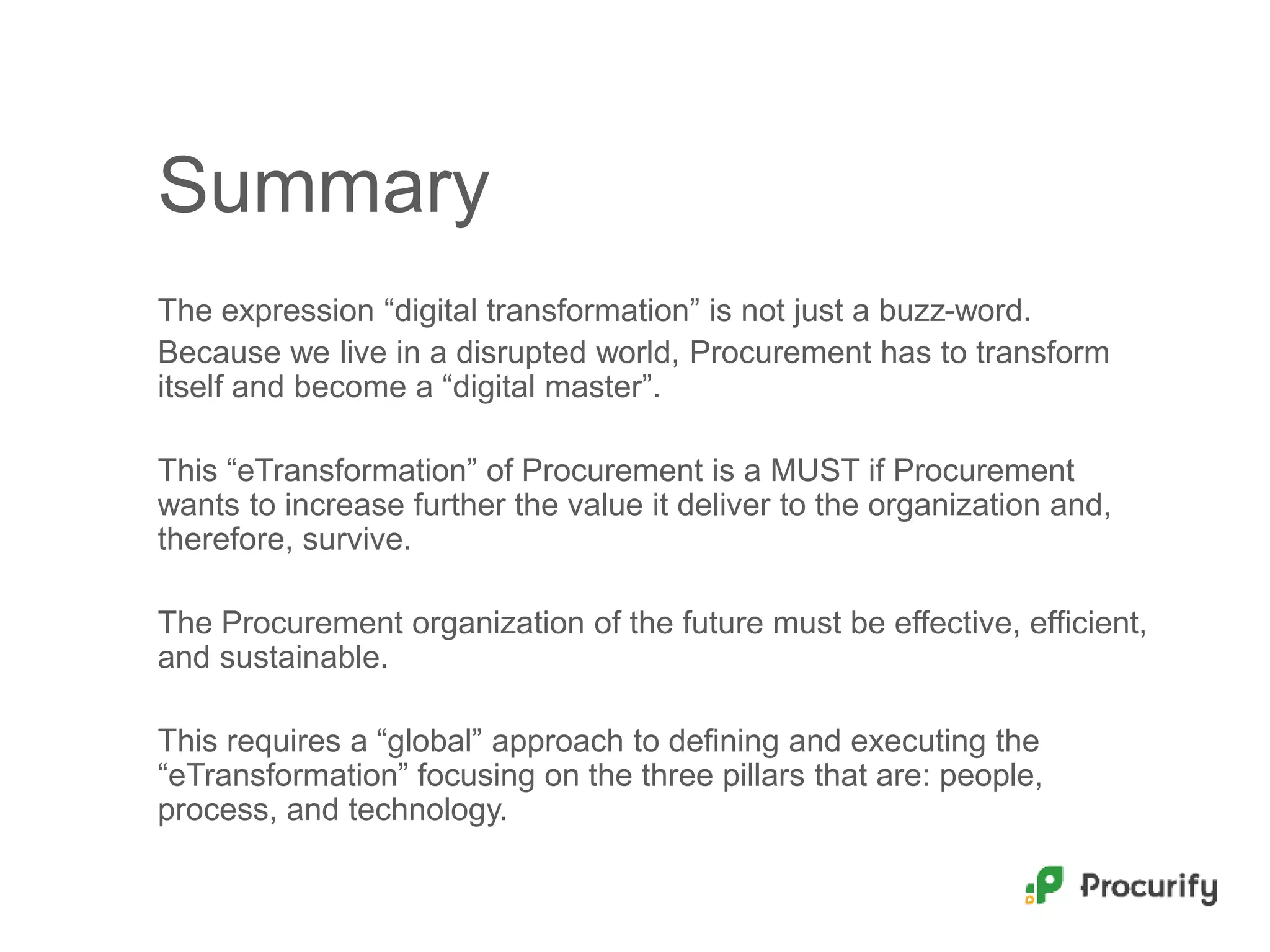 Summary
The expression “digital transformation” is not just a buzz-word.
Because we live in a disrupted world, Procurement has to transform
itself and become a “digital master”.
This “eTransformation” of Procurement is a MUST if Procurement
wants to increase further the value it deliver to the organization and,
therefore, survive.
The Procurement organization of the future must be effective, efficient,
and sustainable.
This requires a “global” approach to defining and executing the
“eTransformation” focusing on the three pillars that are: people,
process, and technology.
 