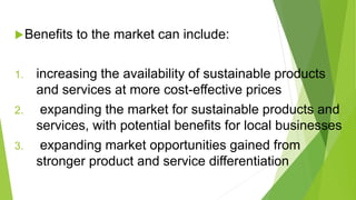 Benefits to the market can include:
1. increasing the availability of sustainable products
and services at more cost-effective prices
2. expanding the market for sustainable products and
services, with potential benefits for local businesses
3. expanding market opportunities gained from
stronger product and service differentiation
 