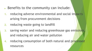  Benefits to the community can include:
1. reducing adverse environmental and social impacts
arising from procurement decisions
2. reducing waste going to landfill
3. saving water and reducing greenhouse gas emissions,
and reducing air and water pollution
4. reducing consumption of both natural and processed
resources
 