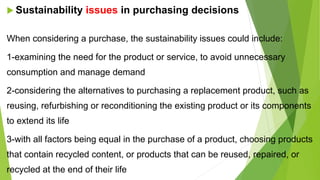  Sustainability issues in purchasing decisions
When considering a purchase, the sustainability issues could include:
1-examining the need for the product or service, to avoid unnecessary
consumption and manage demand
2-considering the alternatives to purchasing a replacement product, such as
reusing, refurbishing or reconditioning the existing product or its components
to extend its life
3-with all factors being equal in the purchase of a product, choosing products
that contain recycled content, or products that can be reused, repaired, or
recycled at the end of their life
 