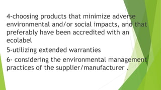 4-choosing products that minimize adverse
environmental and/or social impacts, and that
preferably have been accredited with an
ecolabel
5-utilizing extended warranties
6- considering the environmental management
practices of the supplier/manufacturer .
 