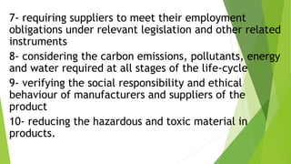 7- requiring suppliers to meet their employment
obligations under relevant legislation and other related
instruments
8- considering the carbon emissions, pollutants, energy
and water required at all stages of the life-cycle
9- verifying the social responsibility and ethical
behaviour of manufacturers and suppliers of the
product
10- reducing the hazardous and toxic material in
products.
 
