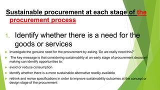 Sustainable procurement at each stage of the
procurement process
1. Identify whether there is a need for the
goods or services
 Investigate the genuine need for the procurement by asking ‘Do we really need this?’
 The key message is that considering sustainability at an early stage of procurement decision-
making can identify opportunities to:
 avoid or reduce consumption
 identify whether there is a more sustainable alternative readily available
 rethink and revise specifications in order to improve sustainability outcomes at the concept or
design stage of the procurement
 