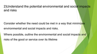 2)Understand the potential environmental and social impacts
and risks
Consider whether the need could be met in a way that minimizes
environmental and social impacts and risks.
Where possible, outline the environmental and social impacts and
risks of the good or service over its lifetime
 
