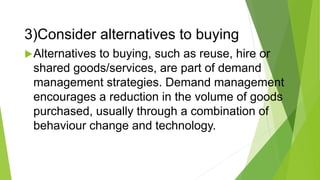 3)Consider alternatives to buying
Alternatives to buying, such as reuse, hire or
shared goods/services, are part of demand
management strategies. Demand management
encourages a reduction in the volume of goods
purchased, usually through a combination of
behaviour change and technology.
 