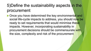 5)Define the sustainability aspects in the
procurement
 Once you have determined the key environmental and
social life-cycle impacts to address, you should now be
ready to set requirements that would minimise these
impacts. However, incorporating sustainability in
procurement decisions should be commensurate with
the size, complexity and risk of the procurement
 