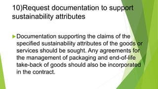 10)Request documentation to support
sustainability attributes
Documentation supporting the claims of the
specified sustainability attributes of the goods or
services should be sought. Any agreements for
the management of packaging and end-of-life
take-back of goods should also be incorporated
in the contract.
 