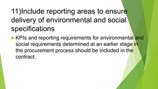 11)Include reporting areas to ensure
delivery of environmental and social
specifications
 KPIs and reporting requirements for environmental and
social requirements determined at an earlier stage in
the procurement process should be included in the
contract.
 