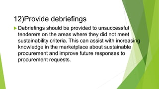 12)Provide debriefings
 Debriefings should be provided to unsuccessful
tenderers on the areas where they did not meet
sustainability criteria. This can assist with increasing
knowledge in the marketplace about sustainable
procurement and improve future responses to
procurement requests.
 