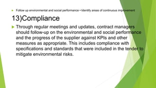 Follow up environmental and social performance • Identify areas of continuous improvement
13)Compliance
 Through regular meetings and updates, contract managers
should follow-up on the environmental and social performance
and the progress of the supplier against KPIs and other
measures as appropriate. This includes compliance with
specifications and standards that were included in the tender to
mitigate environmental risks.
 