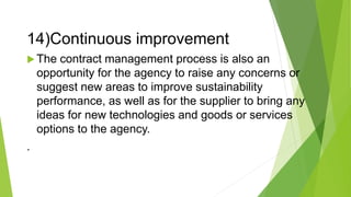 14)Continuous improvement
 The contract management process is also an
opportunity for the agency to raise any concerns or
suggest new areas to improve sustainability
performance, as well as for the supplier to bring any
ideas for new technologies and goods or services
options to the agency.
.
 