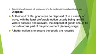  Determine how the goods will be disposed of in the most environmentally preferable way
Disposal
 At their end of life, goods can be disposed of in a variety of
ways, with the least preferable option usually being landfill.
Where possible and relevant, the disposal of goods should be
considered as part of the procurement planning stage.
 A better option is to ensure the goods are recycled
 