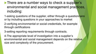 There are a number ways to check a supplier’s
environmental and social management practices,
including:
1-asking questions of the supplier, either through a questionnaire
or by including questions in your approaches to market
2-verifying environmental or social credentials, for example
through certifications
3-setting reporting requirements through contracts.
4-The appropriate level of investigation into a supplier’s
environmental and social management depends on the relative
size and complexity of the procurement.
 