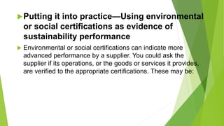 Putting it into practice—Using environmental
or social certifications as evidence of
sustainability performance
 Environmental or social certifications can indicate more
advanced performance by a supplier. You could ask the
supplier if its operations, or the goods or services it provides,
are verified to the appropriate certifications. These may be:
 