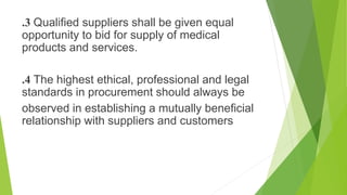 .3 Qualified suppliers shall be given equal
opportunity to bid for supply of medical
products and services.
.4 The highest ethical, professional and legal
standards in procurement should always be
observed in establishing a mutually beneficial
relationship with suppliers and customers
 