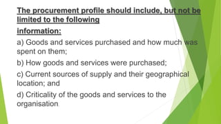 The procurement profile should include, but not be
limited to the following
information:
a) Goods and services purchased and how much was
spent on them;
b) How goods and services were purchased;
c) Current sources of supply and their geographical
location; and
d) Criticality of the goods and services to the
organisation.
 