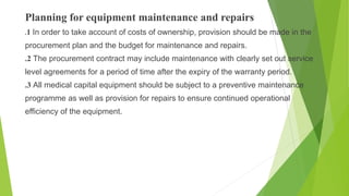 Planning for equipment maintenance and repairs
.1 In order to take account of costs of ownership, provision should be made in the
procurement plan and the budget for maintenance and repairs.
.2 The procurement contract may include maintenance with clearly set out service
level agreements for a period of time after the expiry of the warranty period.
.3 All medical capital equipment should be subject to a preventive maintenance
programme as well as provision for repairs to ensure continued operational
efficiency of the equipment.
 