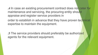 .4 In case an existing procurement contract does not cater for
maintenance and servicing, the procuring entity should
appraise and register service providers in
order to establish in advance that they have proven technical
expertise to maintain the equipment.
.5 The service providers should preferably be authorized
agents for the relevant equipment.
.
 