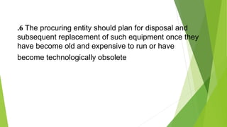 .6 The procuring entity should plan for disposal and
subsequent replacement of such equipment once they
have become old and expensive to run or have
become technologically obsolete
 