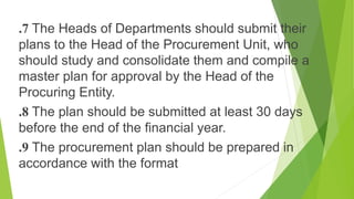 .7 The Heads of Departments should submit their
plans to the Head of the Procurement Unit, who
should study and consolidate them and compile a
master plan for approval by the Head of the
Procuring Entity.
.8 The plan should be submitted at least 30 days
before the end of the financial year.
.9 The procurement plan should be prepared in
accordance with the format
 