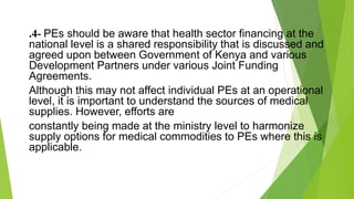 .4- PEs should be aware that health sector financing at the
national level is a shared responsibility that is discussed and
agreed upon between Government of Kenya and various
Development Partners under various Joint Funding
Agreements.
Although this may not affect individual PEs at an operational
level, it is important to understand the sources of medical
supplies. However, efforts are
constantly being made at the ministry level to harmonize
supply options for medical commodities to PEs where this is
applicable.
 