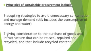  Principles of sustainable procurement include:
1-adopting strategies to avoid unnecessary consumption
and manage demand (this includes the consumption of
energy and water)
2-giving consideration to the purchase of goods and
infrastructure that can be reused, repaired and
recycled, and that include recycled content
 