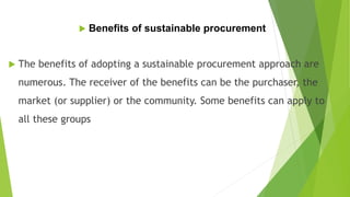  Benefits of sustainable procurement
 The benefits of adopting a sustainable procurement approach are
numerous. The receiver of the benefits can be the purchaser, the
market (or supplier) or the community. Some benefits can apply to
all these groups
 