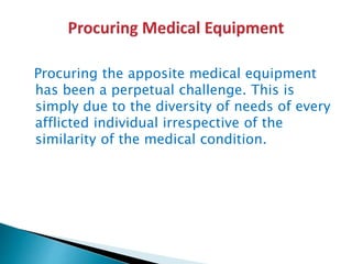 Procuring the apposite medical equipment
has been a perpetual challenge. This is
simply due to the diversity of needs of every
afflicted individual irrespective of the
similarity of the medical condition.
 