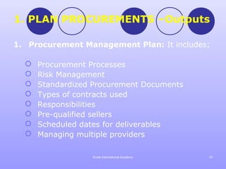 1. PLAN PROCUREMENTS –Outputs

1. Procurement Management Plan: It includes;

     Procurement Processes
     Risk Management
     Standardized Procurement Documents
     Types of contracts used
     Responsibilities
     Pre-qualified sellers
     Scheduled dates for deliverables
     Managing multiple providers

                  Emak International Academy   14
 