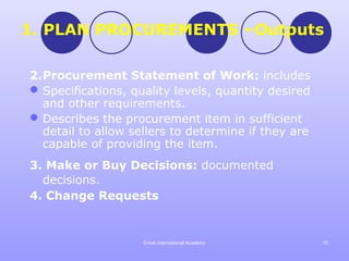 1. PLAN PROCUREMENTS –Outputs

2.Procurement Statement of Work: includes
 Specifications, quality levels, quantity desired
  and other requirements.
 Describes the procurement item in sufficient
  detail to allow sellers to determine if they are
  capable of providing the item.
3. Make or Buy Decisions: documented
  decisions.
4. Change Requests


                    Emak International Academy       15
 