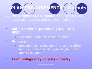 1. PLAN PROCUREMENTS – Outputs

5. Procurement Documents: are used to solicit
   proposals, quotes, and bids from sellers

   Bid / Tender / Quotation (IRB – RFT –
    RFQ)
      • Selection is mainly based on price.
   Proposal
      • Selection will be based on price and other
        factors; as technical capability, technical
        approach…etc.

   Terminology may vary by industry.
                     Emak International Academy       16
 