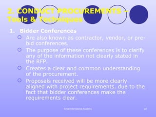 2. CONDUCT PROCUREMENTS –
Tools & Techniques
1. Bidder Conferences
   Are also known as contractor, vendor, or pre-
     bid conferences.
   The purpose of these conferences is to clarify
     any of the information not clearly stated in
     the RFP.
   Creates a clear and common understanding
     of the procurement.
   Proposals received will be more clearly
     aligned with project requirements, due to the
     fact that bidder conferences make the
     requirements clear.
                    Emak International Academy   23
 