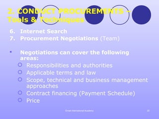 2. CONDUCT PROCUREMENTS –
Tools & Techniques
6. Internet Search
7. Procurement Negotiations (Team)

    Negotiations can cover the following
     areas:
     Responsibilities and authorities
     Applicable terms and law
     Scope, technical and business management
       approaches
     Contract financing (Payment Schedule)
     Price
                   Emak International Academy   25
 