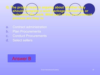 Q. The project team is arguing about whether they
    should complete a work package themselves or
    outsource the work. What part of the procurement
    process are they in:

a.   Contract administration
b.   Plan Procurements
c.   Conduct Procurements
d.   Select sellers




     Answer B

                        Emak International Academy     29
 