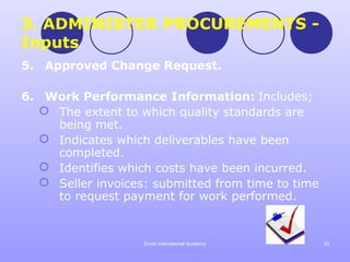 3. ADMINISTER PROCUREMENTS -
Inputs
5. Approved Change Request.

6. Work Performance Information: Includes;
   The extent to which quality standards are
    being met.
   Indicates which deliverables have been
    completed.
   Identifies which costs have been incurred.
   Seller invoices: submitted from time to time
    to request payment for work performed.


                   Emak International Academy      33
 