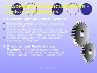 3. ADMINISTER PROCUREMENTS –
  Tools and Techniques
1. Contract Change Control System
 Defines the process by which the contract
  may be modified.
 It includes the paperwork, tracking systems,
  dispute resolution procedures, and approval
  levels necessary for authorizing changes.
 Should be integrated with the integrated
  change control system.

2. Procurement Performance
   Review; A structured review on the
  sellers’ progress to deliver as per planned
  scope – quality – schedule – quality, etc..



                          Emak International Academy   34
 