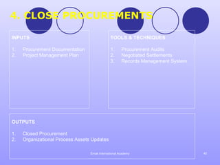 4. CLOSE PROCUREMENTS

INPUTS                                         TOOLS & TECHNIQUES

1.   Procurement Documentation                 1.     Procurement Audits
2.   Project Management Plan                   2.     Negotiated Settlements
                                               3.     Records Management System




OUTPUTS

1.   Closed Procurement
2.   Organizational Process Assets Updates

                                  Emak International Academy                      40
 