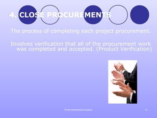 4. CLOSE PROCUREMENTS

The process of completing each project procurement.

Involves verification that all of the procurement work
  was completed and accepted. (Product Verification)




                    Emak International Academy     41
 