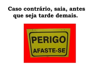 Caso contrário, saia, antes que seja tarde demais.  