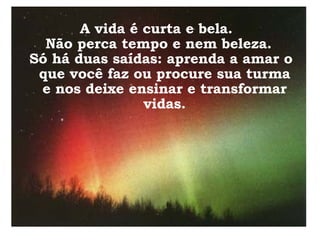 A vida é curta e bela.  Não perca tempo e nem beleza. Só há duas saídas: aprenda a amar o que você faz ou procure sua turma e nos deixe ensinar e transformar vidas. 