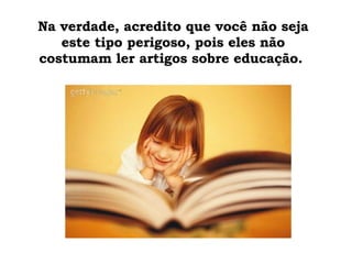 Na verdade, acredito que você não seja este tipo perigoso, pois eles não costumam ler artigos sobre educação.  