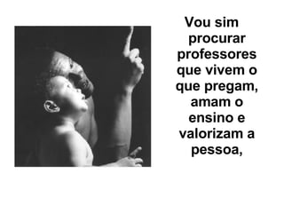 Vou sim procurar professores que vivem o que pregam, amam o ensino e valorizam a pessoa, 