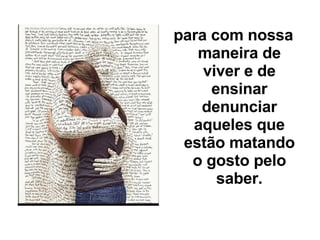 para com nossa maneira de viver e de ensinar denunciar aqueles que estão matando o gosto pelo saber. 
