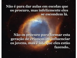 Não é para dar aulas em escolas que os procuro, mas infelizmente eles se escondem lá. Não os procuro para formar esta geração de crianças ou influenciar os jovens, mas é isto que eles estão fazendo.   