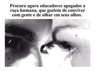 Procuro agora educadores apegados a raça humana, que gostem de conviver com gente e de olhar em seus olhos.  