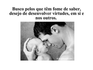 Busco pelos que têm fome de saber, desejo de desenvolver virtudes, em si e nos outros.  