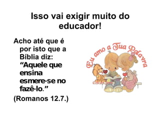 Isso vai exigir muito do educador! Acho até que é por isto que a Bíblia diz:  “Aquele que ensina esmere-se no fazê-lo.”   (Romanos 12.7.)  